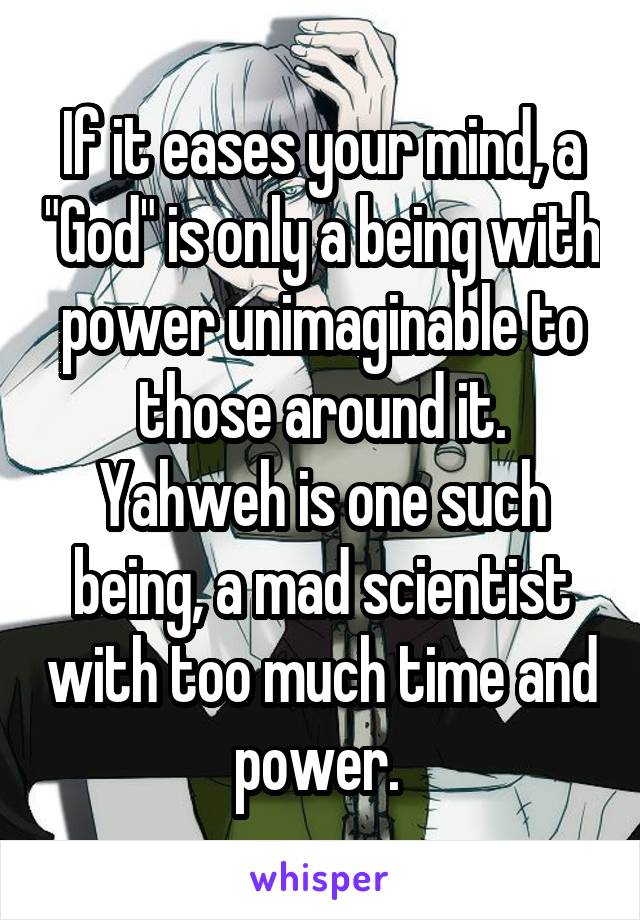 If it eases your mind, a "God" is only a being with power unimaginable to those around it. Yahweh is one such being, a mad scientist with too much time and power. 