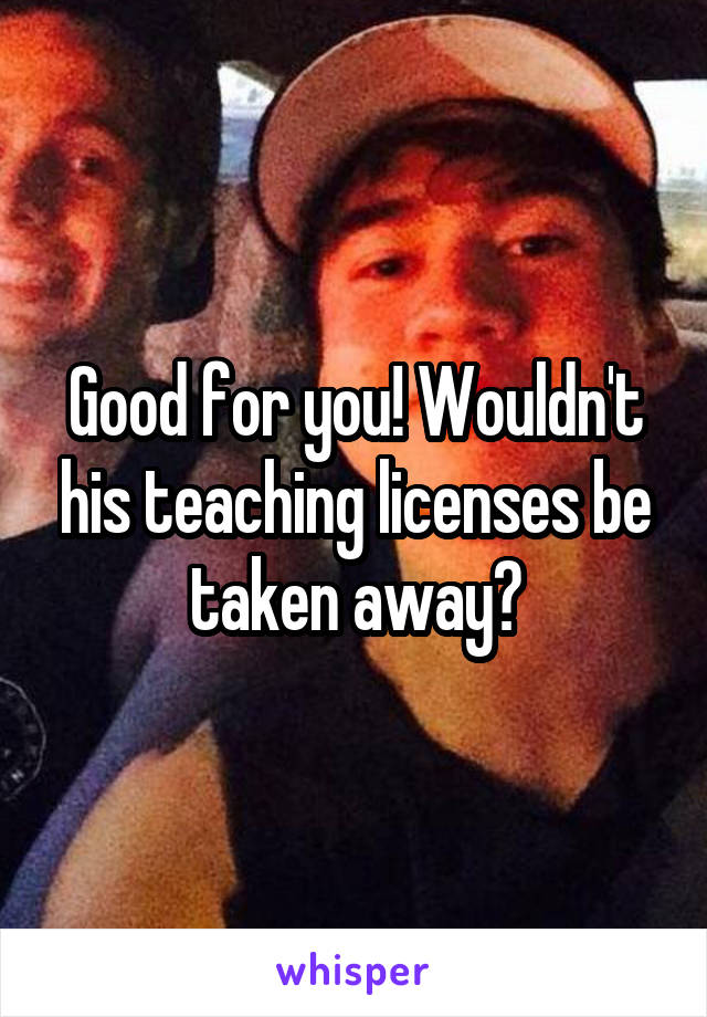 Good for you! Wouldn't his teaching licenses be taken away?