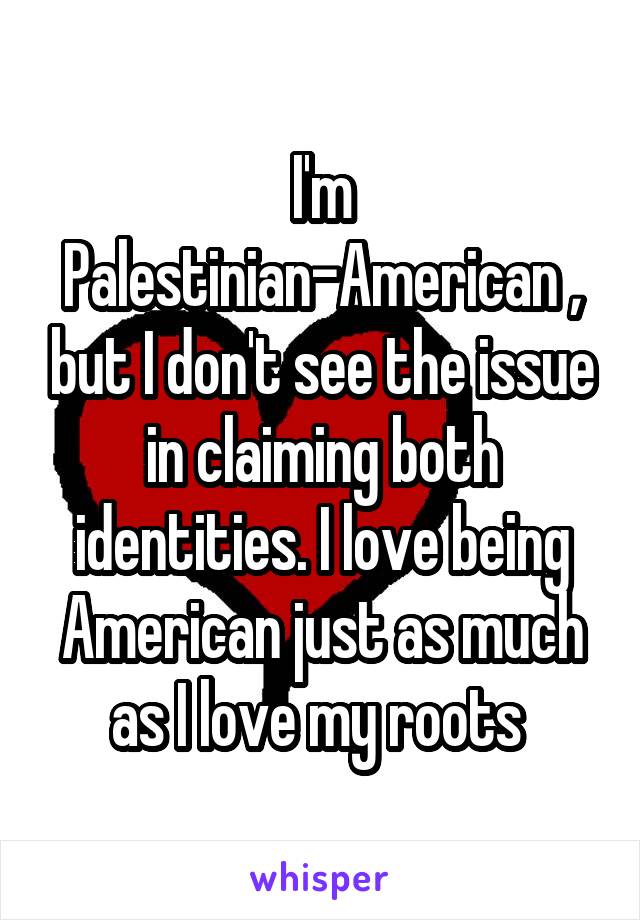 I'm Palestinian-American , but I don't see the issue in claiming both identities. I love being American just as much as I love my roots 