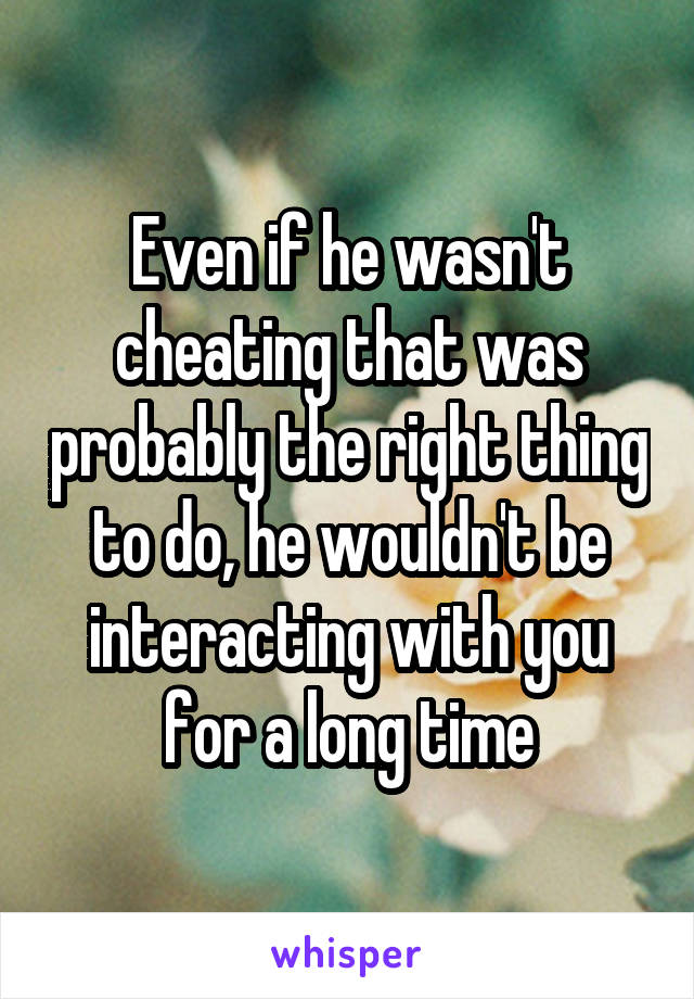 Even if he wasn't cheating that was probably the right thing to do, he wouldn't be interacting with you for a long time