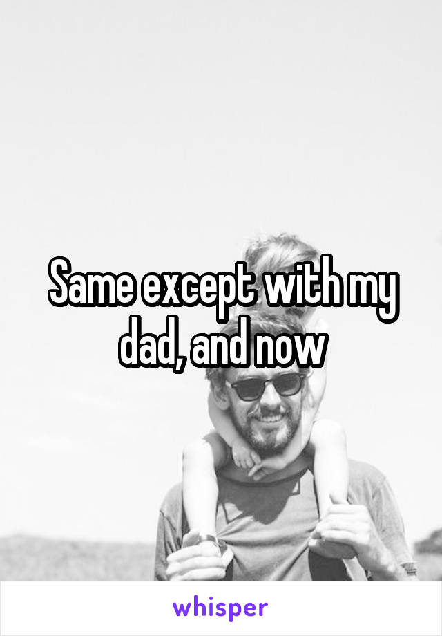 Same except with my dad, and now