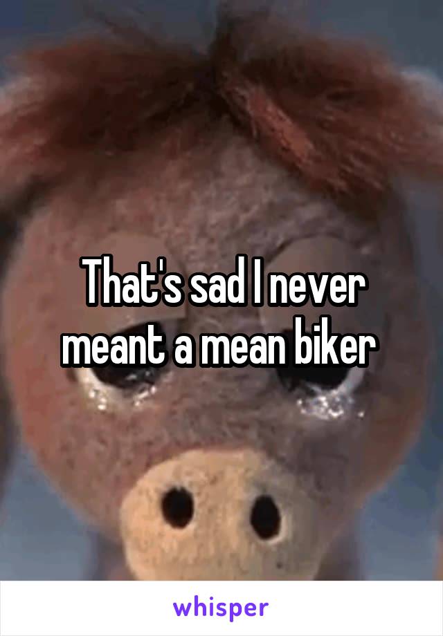 That's sad I never meant a mean biker 