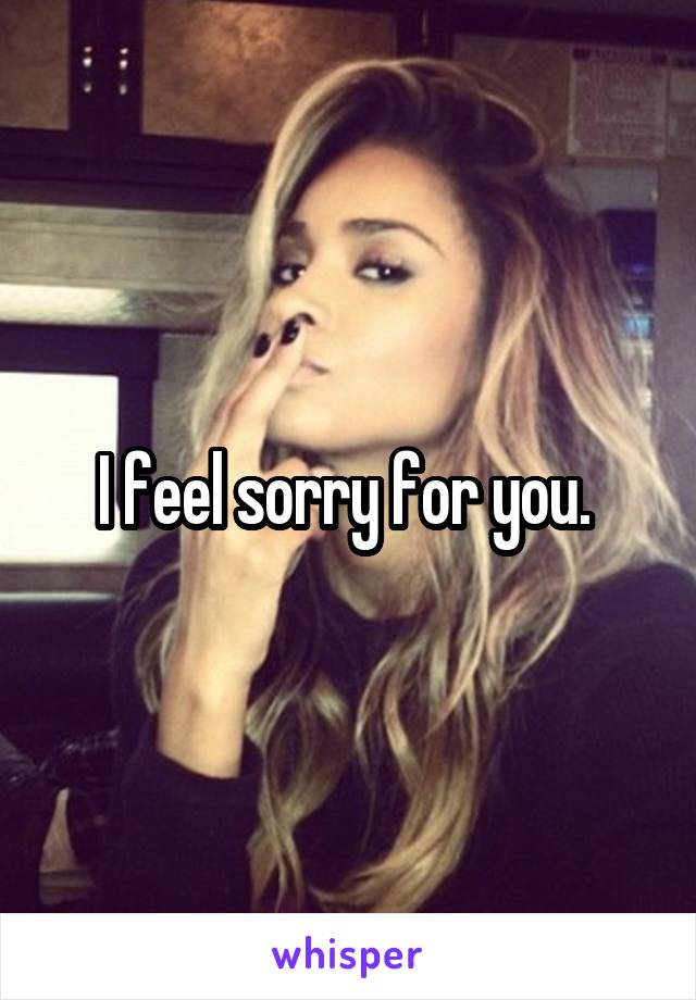 I feel sorry for you. 