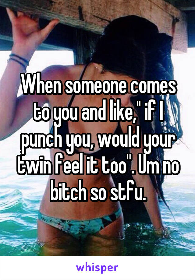 When someone comes to you and like," if I punch you, would your twin feel it too". Um no bitch so stfu.