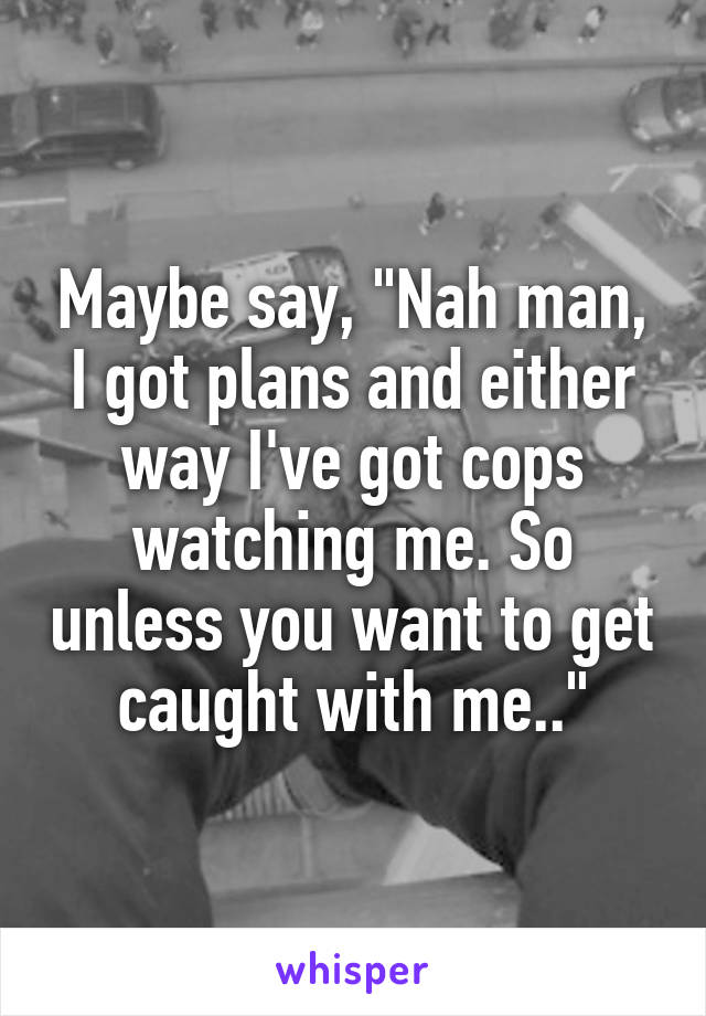 Maybe say, "Nah man, I got plans and either way I've got cops watching me. So unless you want to get caught with me.."