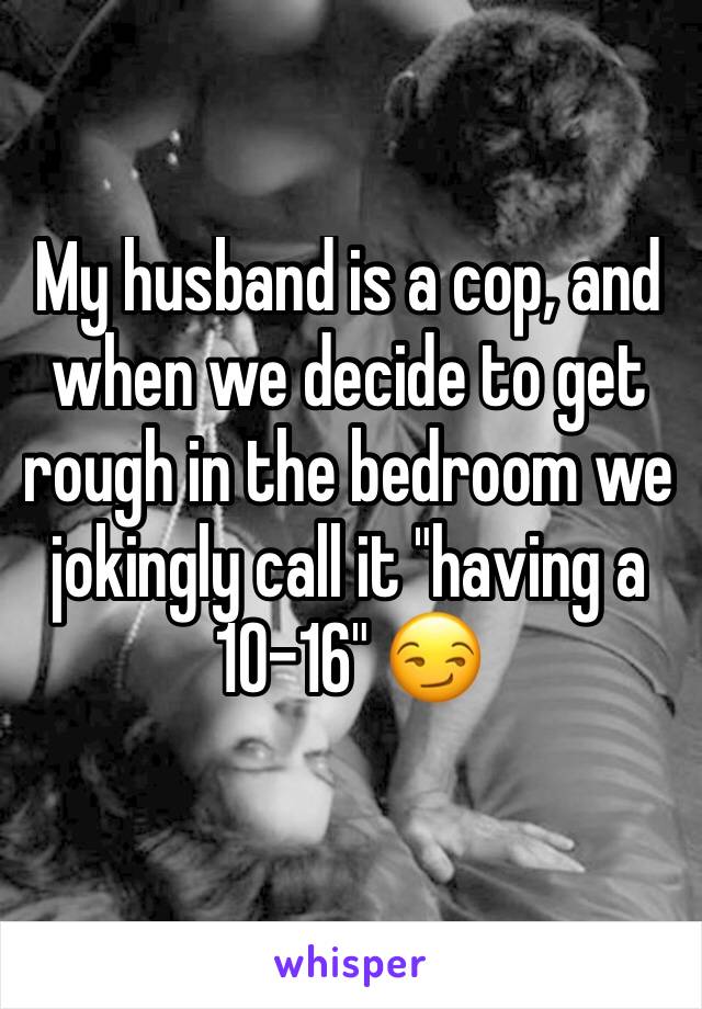My husband is a cop, and when we decide to get rough in the bedroom we jokingly call it "having a 10-16" 😏