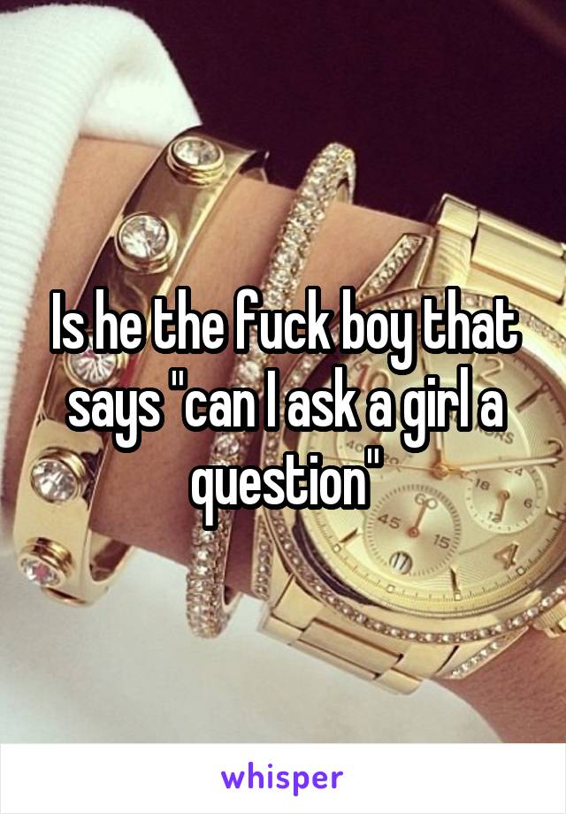 Is he the fuck boy that says "can I ask a girl a question"