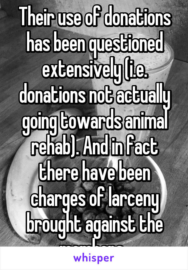 Their use of donations has been questioned extensively (i.e. donations not actually going towards animal rehab). And in fact there have been charges of larceny brought against the members. 