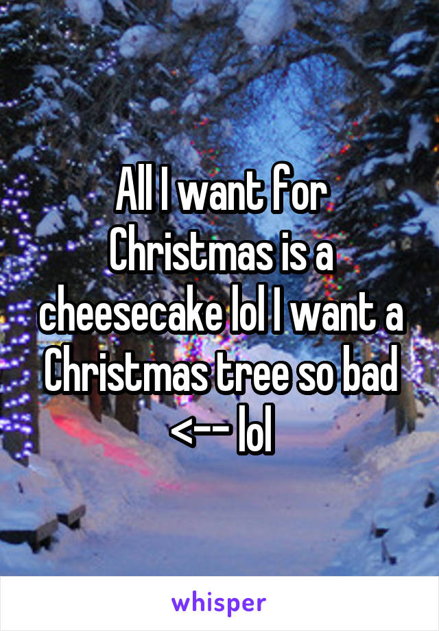 All I want for Christmas is a cheesecake lol I want a Christmas tree so bad <-- lol