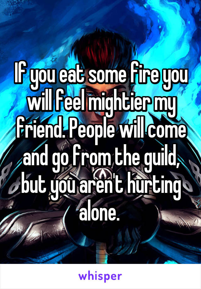 If you eat some fire you will feel mightier my friend. People will come and go from the guild, but you aren't hurting alone. 