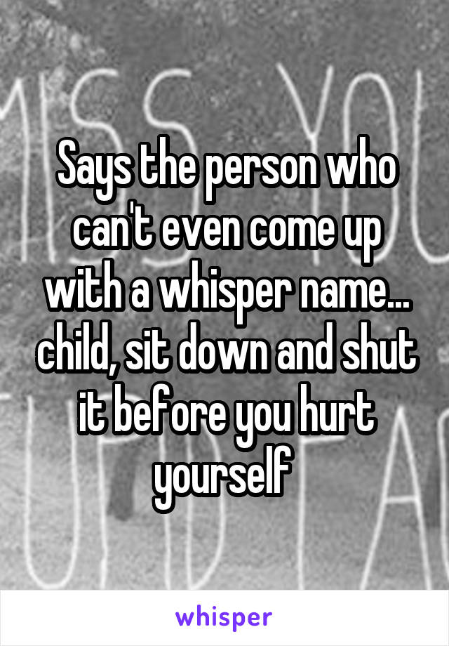 Says the person who can't even come up with a whisper name... child, sit down and shut it before you hurt yourself 