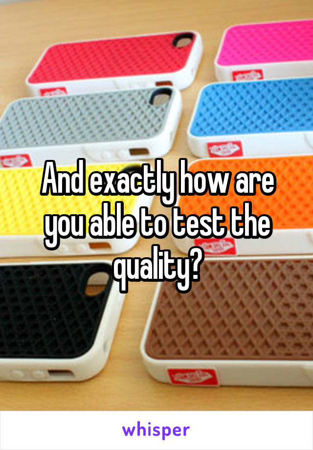 And exactly how are you able to test the quality?