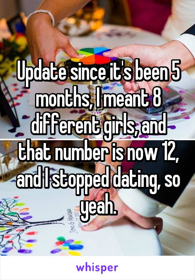 Update since it's been 5 months, I meant 8 different girls, and that number is now 12, and I stopped dating, so yeah.