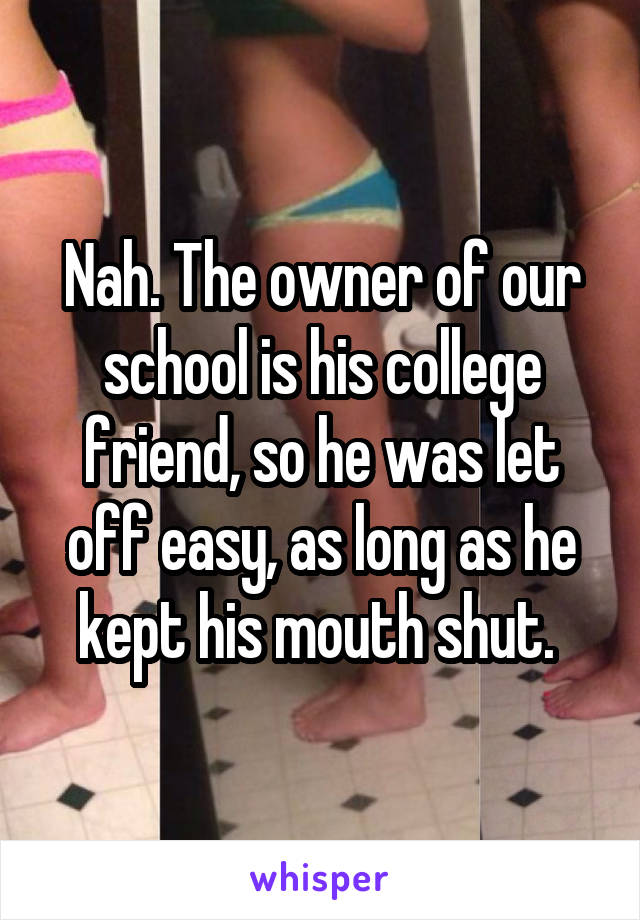 Nah. The owner of our school is his college friend, so he was let off easy, as long as he kept his mouth shut. 