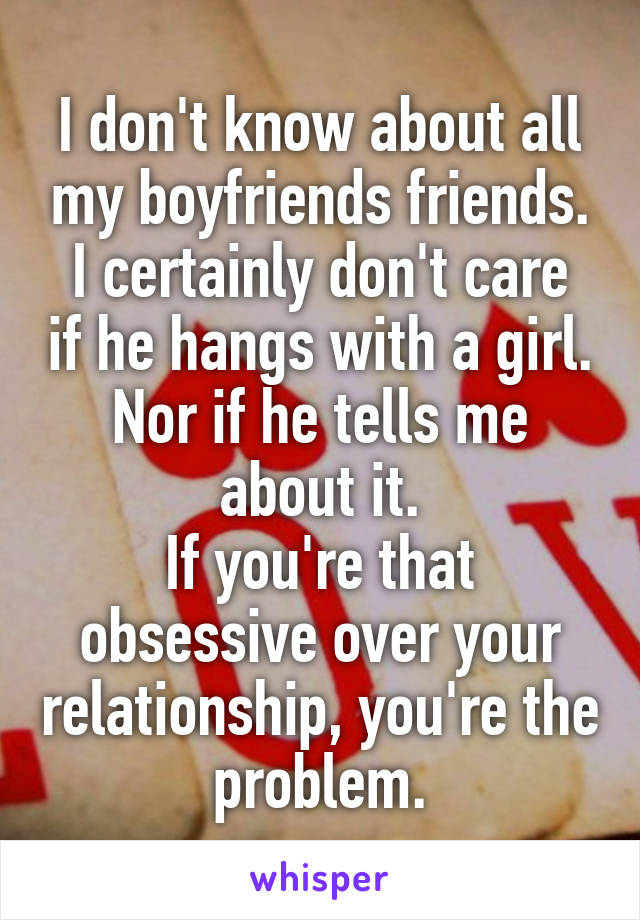 I don't know about all my boyfriends friends.
I certainly don't care if he hangs with a girl.
Nor if he tells me about it.
If you're that obsessive over your relationship, you're the problem.