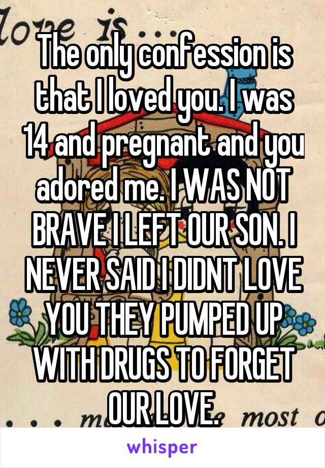 The only confession is that I loved you. I was 14 and pregnant and you adored me. I WAS NOT BRAVE I LEFT OUR SON. I NEVER SAID I DIDNT LOVE YOU THEY PUMPED UP WITH DRUGS TO FORGET OUR LOVE.