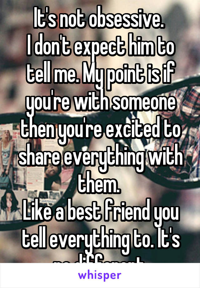 It's not obsessive. 
I don't expect him to tell me. My point is if you're with someone then you're excited to share everything with them. 
Like a best friend you tell everything to. It's no different.