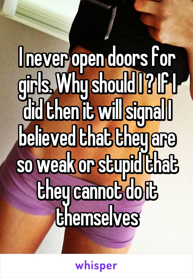 I never open doors for girls. Why should I ? If I did then it will signal I believed that they are so weak or stupid that they cannot do it themselves