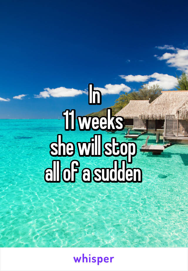 In
11 weeks 
she will stop 
all of a sudden 