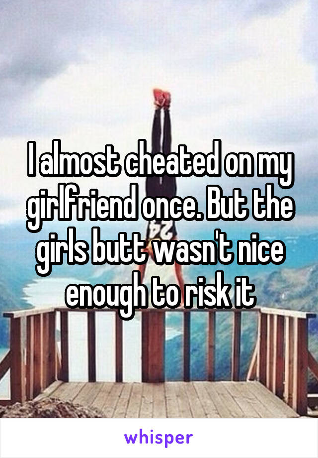 I almost cheated on my girlfriend once. But the girls butt wasn't nice enough to risk it