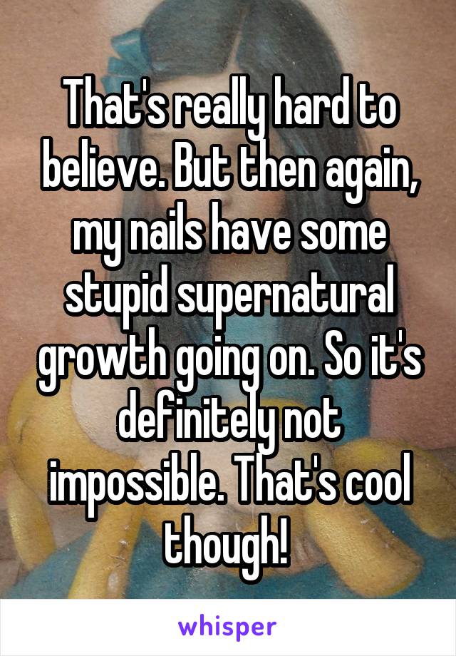 That's really hard to believe. But then again, my nails have some stupid supernatural growth going on. So it's definitely not impossible. That's cool though! 