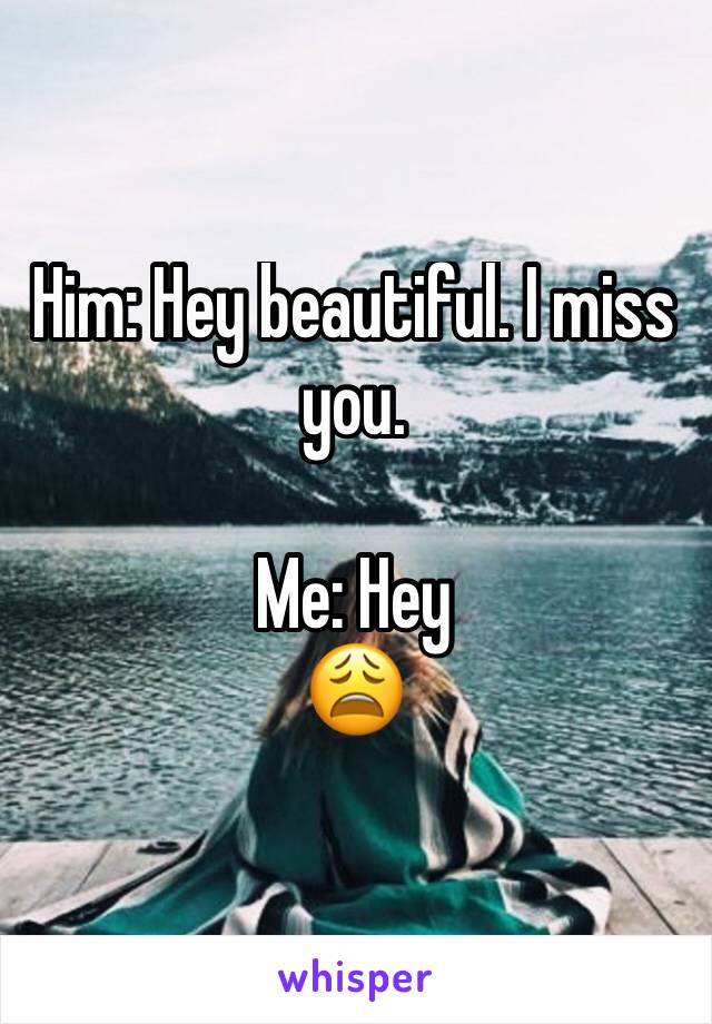 Him: Hey beautiful. I miss you.

Me: Hey
😩