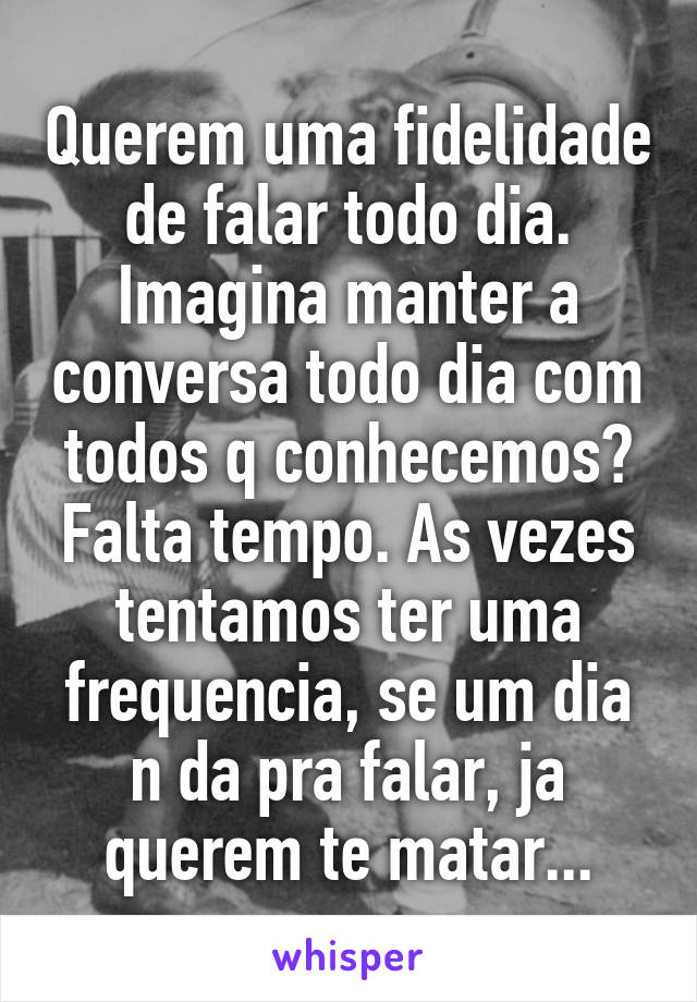 Querem uma fidelidade de falar todo dia. Imagina manter a conversa todo dia com todos q conhecemos? Falta tempo. As vezes tentamos ter uma frequencia, se um dia n da pra falar, ja querem te matar...