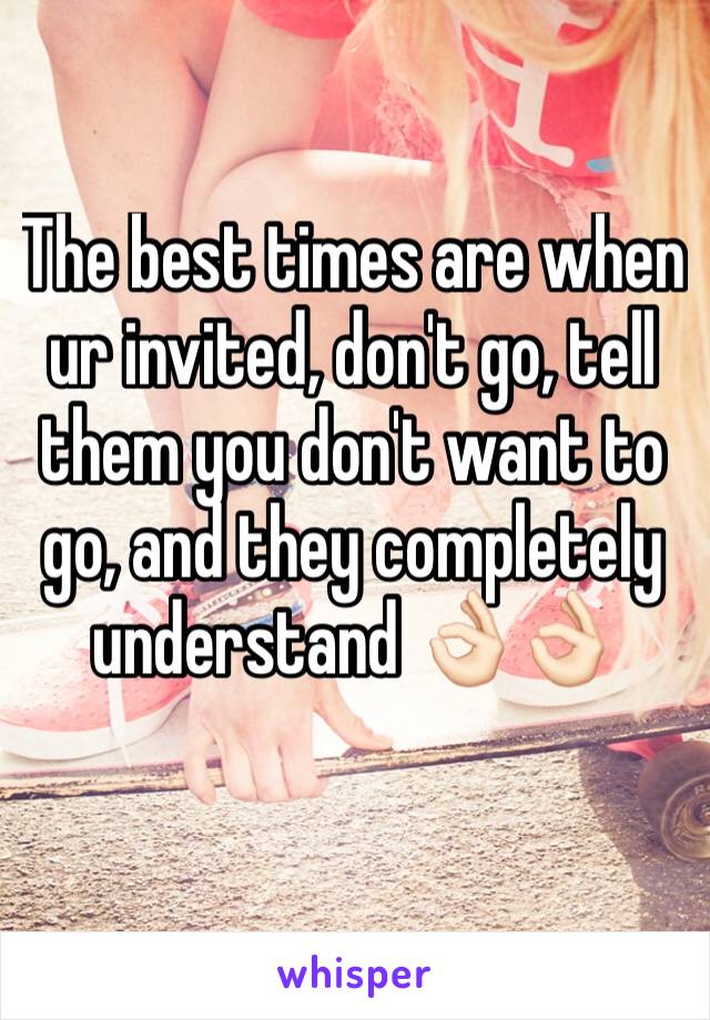 The best times are when ur invited, don't go, tell them you don't want to go, and they completely understand 👌🏻👌🏻