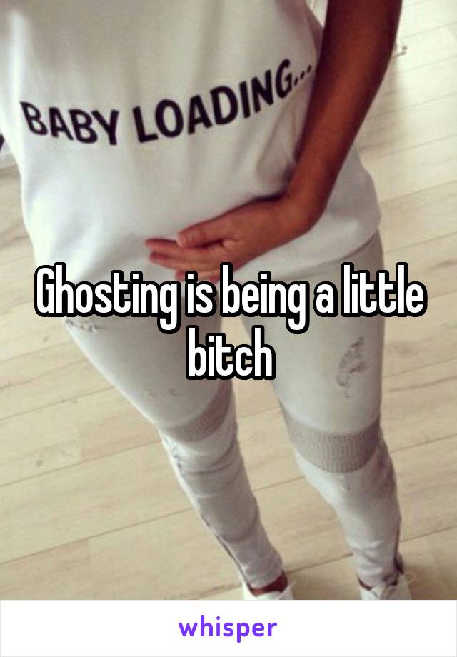 Ghosting is being a little bitch