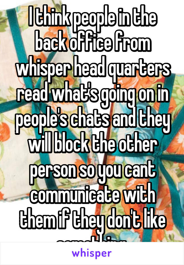 I think people in the back office from whisper head quarters read what's going on in people's chats and they will block the other person so you cant communicate with them if they don't like something 