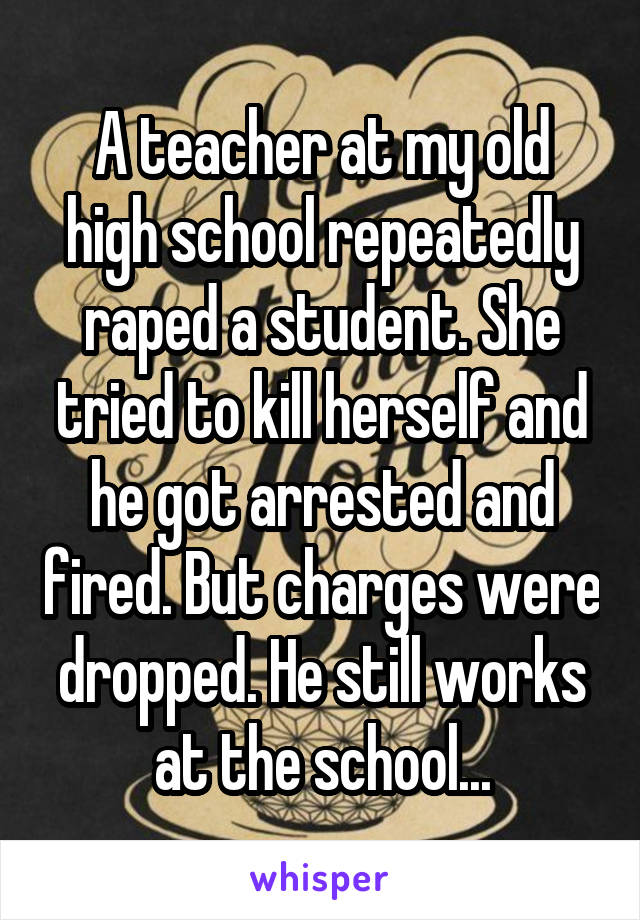 A teacher at my old high school repeatedly raped a student. She tried to kill herself and he got arrested and fired. But charges were dropped. He still works at the school...