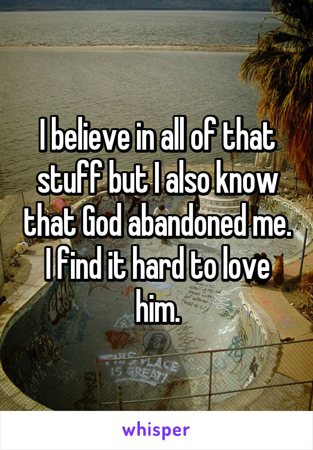 I believe in all of that stuff but I also know that God abandoned me. I find it hard to love him.