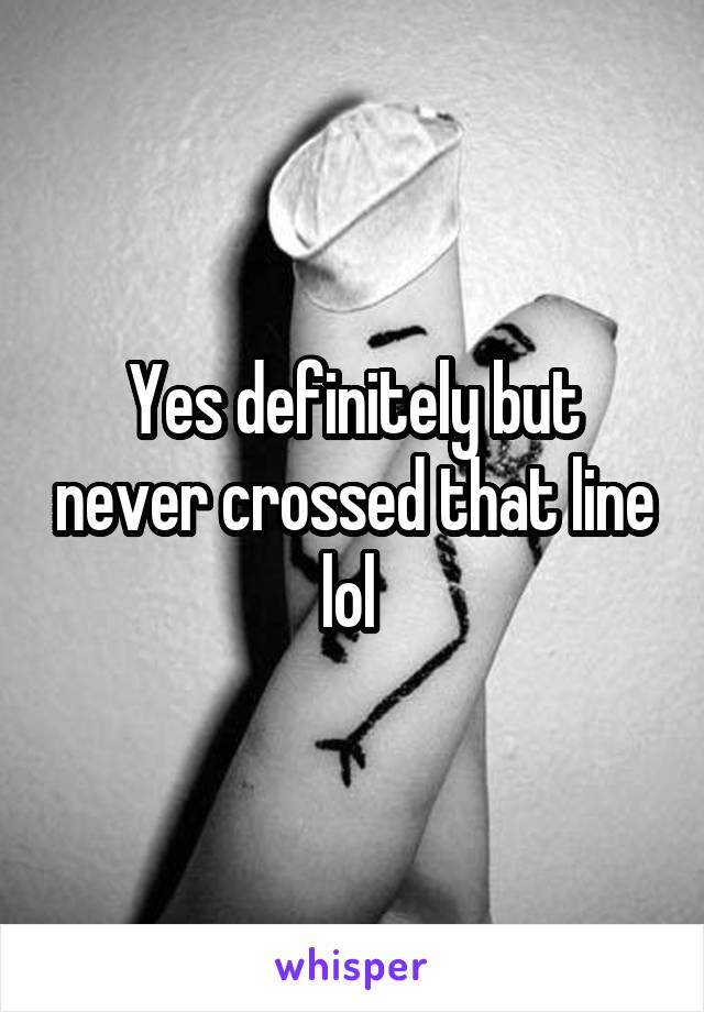 Yes definitely but never crossed that line lol 