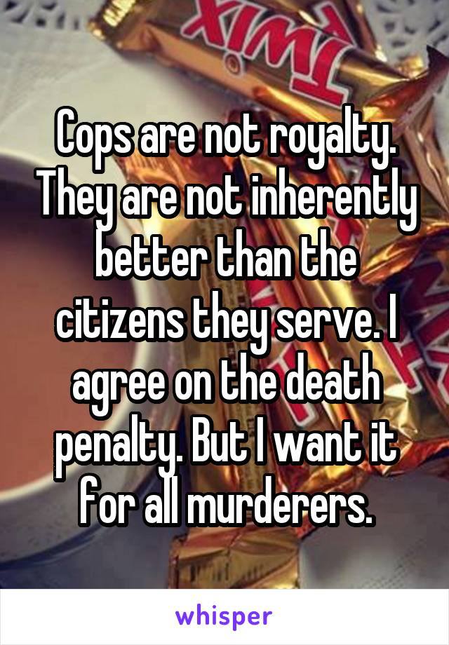 Cops are not royalty. They are not inherently better than the citizens they serve. I agree on the death penalty. But I want it for all murderers.