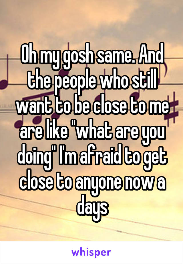 Oh my gosh same. And the people who still want to be close to me are like "what are you doing" I'm afraid to get close to anyone now a days