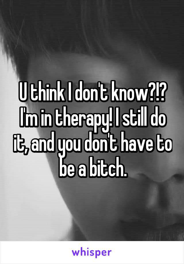 U think I don't know?!?
I'm in therapy! I still do it, and you don't have to be a bitch.