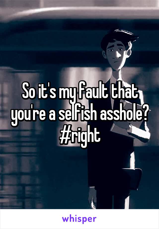 So it's my fault that you're a selfish asshole? #right