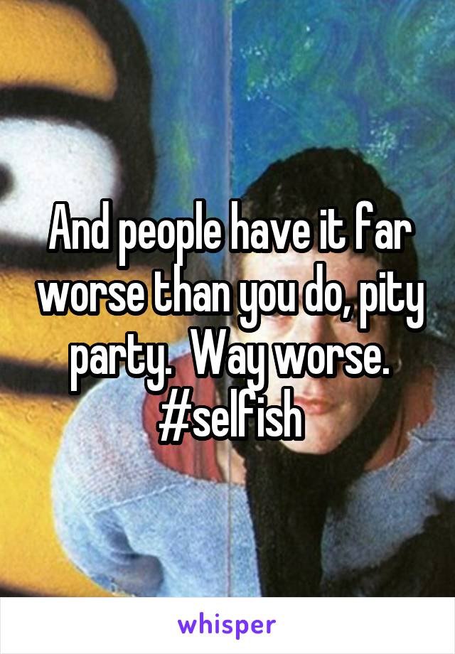 And people have it far worse than you do, pity party.  Way worse. #selfish