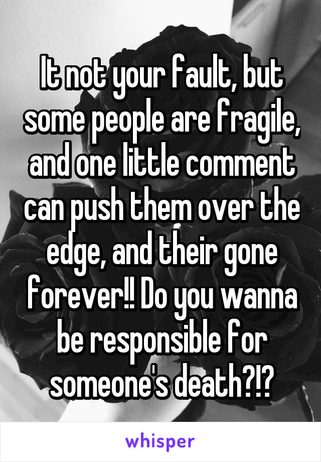 It not your fault, but some people are fragile, and one little comment can push them over the edge, and their gone forever!! Do you wanna be responsible for someone's death?!?