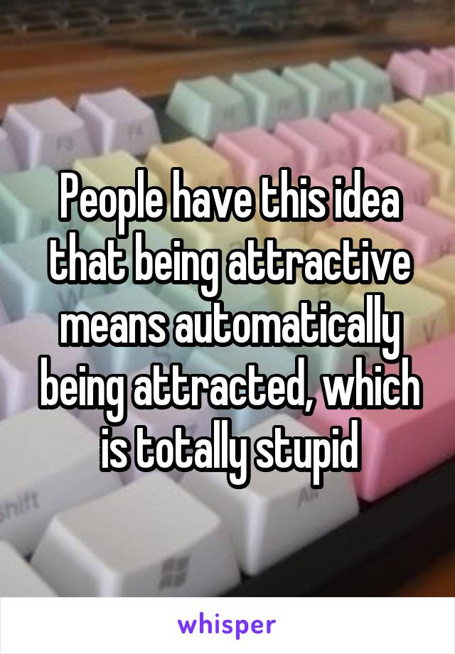 People have this idea that being attractive means automatically being attracted, which is totally stupid