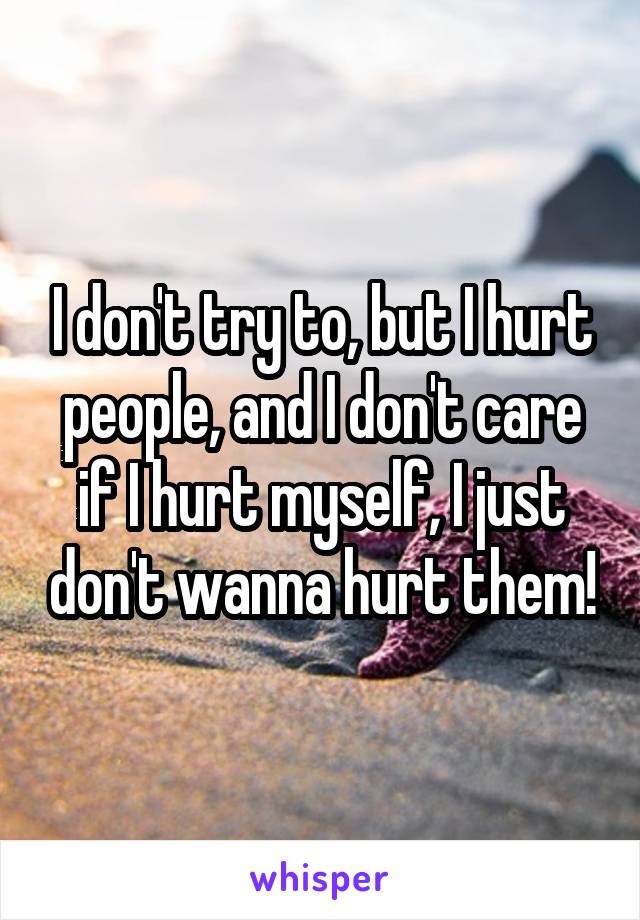 I don't try to, but I hurt people, and I don't care if I hurt myself, I just don't wanna hurt them!