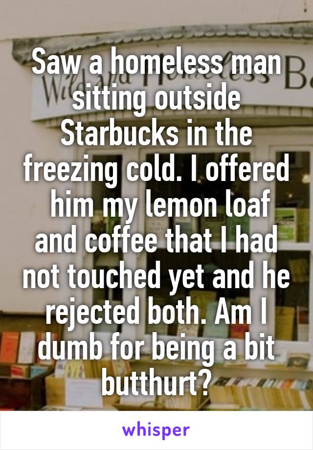 Saw a homeless man sitting outside Starbucks in the freezing cold. I offered  him my lemon loaf and coffee that I had not touched yet and he rejected both. Am I dumb for being a bit butthurt?