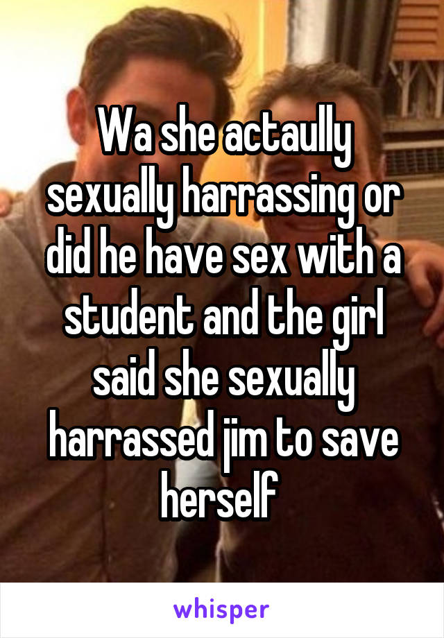 Wa she actaully sexually harrassing or did he have sex with a student and the girl said she sexually harrassed jim to save herself 