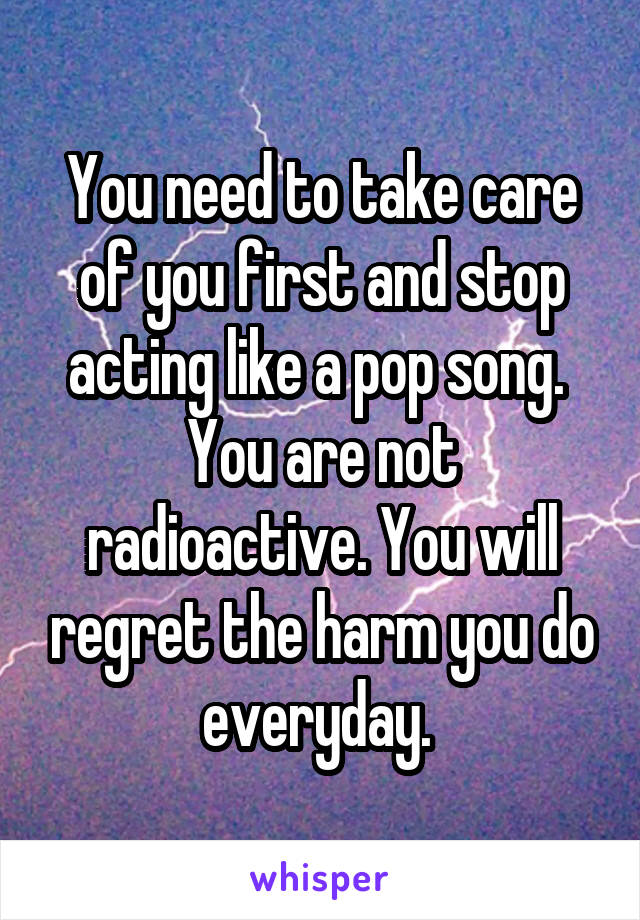 You need to take care of you first and stop acting like a pop song.  You are not radioactive. You will regret the harm you do everyday. 