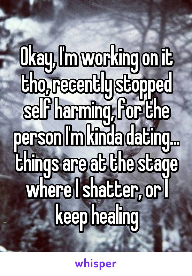 Okay, I'm working on it tho, recently stopped self harming, for the person I'm kinda dating... things are at the stage where I shatter, or I keep healing