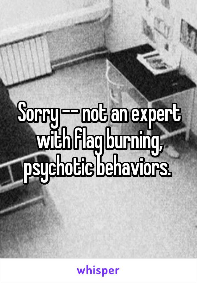 Sorry -- not an expert with flag burning, psychotic behaviors. 