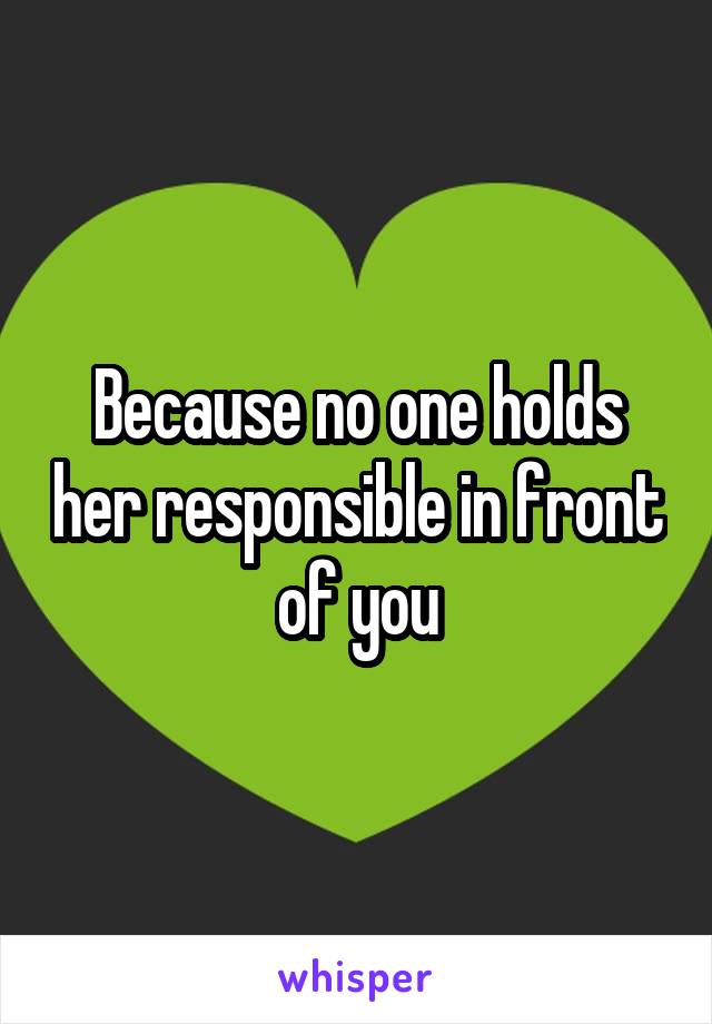 Because no one holds her responsible in front of you