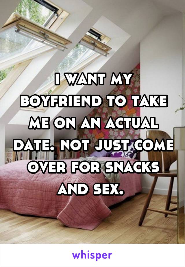 i want my boyfriend to take me on an actual date. not just come over for snacks and sex. 