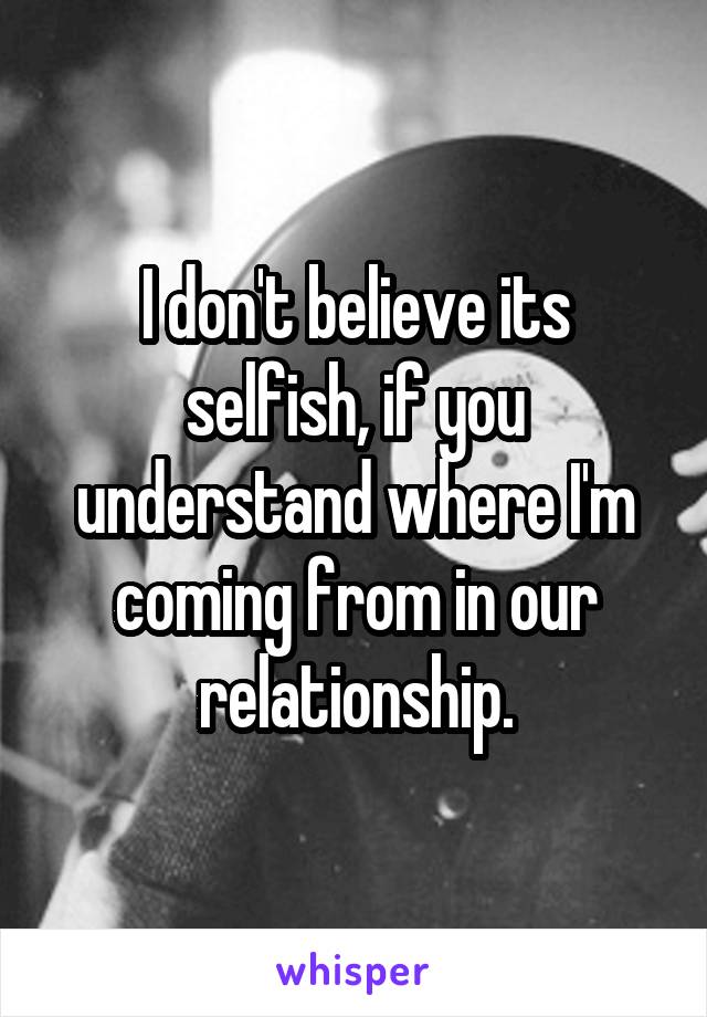 I don't believe its selfish, if you understand where I'm coming from in our relationship.