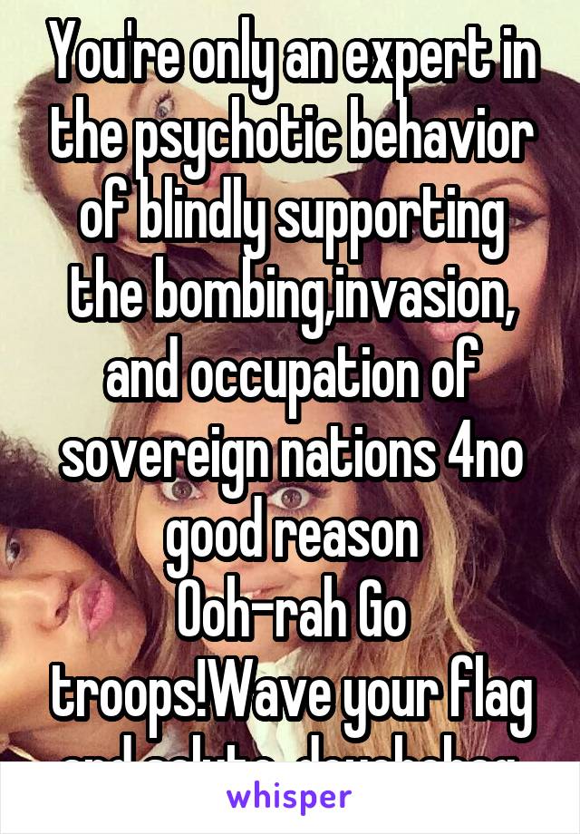 You're only an expert in the psychotic behavior of blindly supporting the bombing,invasion, and occupation of sovereign nations 4no good reason
Ooh-rah Go troops!Wave your flag and salute, douchebag.